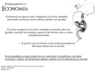 Si el precio es igual costo marginal y al costo variable
promedio entonces estos últimos deben ser iguales
El costo marginal y el costo variable promedio solo son
iguales cuando la empresa opera al el mínimo de su costo
variable promedio
• El punto con el menor costo total promedio es
llamado eficiencia a escala
En el equilibrio a largo plazo de un mercado competitivo con libre
entrada y salida, las empresas deben operar con la eficiencia a escala
Mankiw, Gregory. (2012). Principios de Economía. 6ta Edición.
México. CENGAGE.
CAPÍTULO 14
 