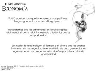 Podrá parecer raro que las empresas competitivas
tengan ganancias cero en el largo plazo
Recordemos que las ganancias son igual al ingreso
total menos el costo total, incluyendo a todos los costos
de oportunidad
Los costos totales incluyen el tiempo y el dinero que los dueños
invirtieron en sus negocios, en el equilibrio de cero ganancias los
ingresos deben recompensar a los dueños por estos costos de
oportunidad
Mankiw, Gregory. (2012). Principios de Economía. 6ta Edición.
México. CENGAGE.
CAPÍTULO 14
 