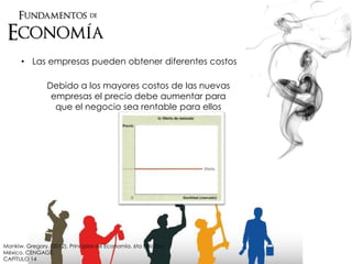 • Las empresas pueden obtener diferentes costos
Debido a los mayores costos de las nuevas
empresas el precio debe aumentar para
que el negocio sea rentable para ellos
Mankiw, Gregory. (2012). Principios de Economía. 6ta Edición.
México. CENGAGE.
CAPÍTULO 14
 