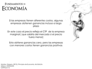Mankiw, Gregory. (2012). Principios de Economía. 6ta Edición.
México. CENGAGE.
CAPÍTULO 14
Si las empresas tienen diferentes costos, algunas
empresas obtienen ganancias incluso a largo
plazo
En este caso el precio refleja el CTP de la empresa
marginal ( que saldría del mercado si el precio
fuera menor)
Esta obtiene ganancias cero, pero las empresas
con menores costos tienen ganancias positivas
 