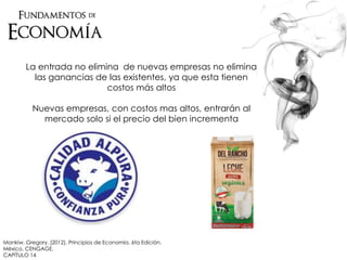 Mankiw, Gregory. (2012). Principios de Economía. 6ta Edición.
México. CENGAGE.
CAPÍTULO 14
La entrada no elimina de nuevas empresas no elimina
las ganancias de las existentes, ya que esta tienen
costos más altos
Nuevas empresas, con costos mas altos, entrarán al
mercado solo si el precio del bien incrementa
 
