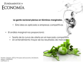 Mankiw, Gregory. (2012). Principios de Economía. 6ta Edición.
México. CENGAGE.
CAPÍTULO 14
La gente racional piensa en términos marginales.
• Ésta idea es aplicada a empresas competitivas
• El análisis marginal nos proporcionó:
• Teoría de la curva de oferta en el mercado competitivo
• Un entendimiento mayor de los resultados de mercado
 