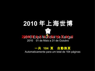 2010 年上海世博會 2010 Expo Mundial de Xangai 2010 年 5 月 1 日至 10 月 31 日 2010  01 de Maio a 31 de Outubro 一共  104  頁  自動換頁 Automaticamente para um total de 104 páginas 