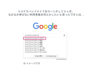 ココナラハンドメイドをローンチして３ヶ月、
なかなか伸びない利用者数を何とかしたいと思ったワタシは…
※ イメージです
 