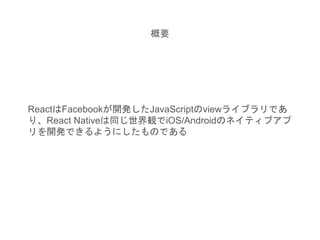 ReactはFacebookが開発したJavaScriptのviewライブラリであ
り、React Nativeは同じ世界観でiOS/Androidのネイティブアプ
リを開発できるようにしたものである
概要
 