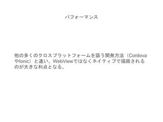 他の多くのクロスプラットフォームを謳う開発方法（Cordova
やIonic）と違い、WebViewではなくネイティブで描画される
のが大きな利点となる。
パフォーマンス
 