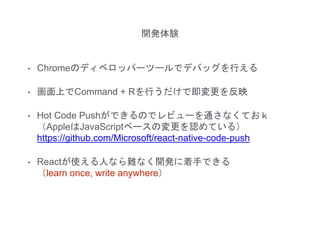 開発体験
• Chromeのディベロッパーツールでデバッグを行える
• 画面上でCommand + Rを行うだけで即変更を反映
• Hot Code Pushができるのでレビューを通さなくておｋ
（AppleはJavaScriptベースの変更を認めている）
https://github.com/Microsoft/react-native-code-push
• Reactが使える人なら難なく開発に着手できる
（learn once, write anywhere）
 