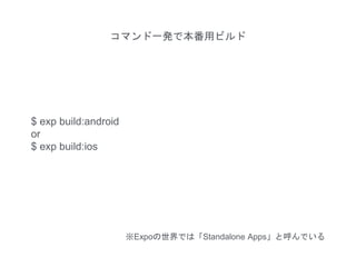 コマンド一発で本番用ビルド
$ exp build:android
or
$ exp build:ios
※Expoの世界では「Standalone Apps」と呼んでいる
 