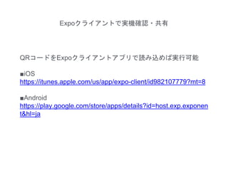 Expoクライアントで実機確認・共有
QRコードをExpoクライアントアプリで読み込めば実行可能
■iOS
https://itunes.apple.com/us/app/expo-client/id982107779?mt=8
■Android
https://play.google.com/store/apps/details?id=host.exp.exponen
t&hl=ja
 