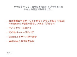 そうは言っても、当時は本格的にアプリ作るには
かなりの苦労がありました…
• 公式推薦のナビゲーション用ライブラリである「React
Navigation」がβ版で恐ろしいほどバグだらけ
• デバッグツールのバグ
• その他パッケージのバグ
• Expoビルドサーバの不具合
• WebViewとのつなぎ込み
etc…
 