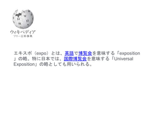 エキスポ（expo）とは、英語で博覧会を意味する「exposition
」の略。特に日本では、国際博覧会を意味する「Universal
Exposition」の略としても用いられる。
 