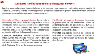 Permite organizar la gestión interna de los recursos humanos, en congruencia con los objetivos estratégicos de
la entidad. Asimismo, permite definir las políticas, directivas y lineamientos propios de la entidad con una visión
integral, en temas relacionados con recursos humanos.
Subsistema Planificación de Políticas de Recursos Humanos
Estrategia, políticas y procedimientos: Comprende la
definición y adecuación de las estrategias de las oficinas
de recursos humanos, alineándolas con los objetivos de
la entidad y disposiciones del sector. Asimismo,
incorpora el diseño y seguimiento de los indicadores de
gestión de la Oficina de Recursos Humanos.
Productos esperados: Políticas y procedimientos
internos, Plan de Gestión de Personas (plan de trabajo),
Reglamento Interno de Trabajo, Presupuesto Anual de
Recursos Humanos, Cuadro de Indicadores de Gestión
de la Oficina de Recursos Humanos, entre otros.
Planificación de recursos humanos: Comprende
la planificación de las necesidades reales de
personal para cubrir los requerimientos durante el
periodo programado, generando los documentos
de gestión correspondientes.
Productos esperados: Informe de análisis de
necesidad de personal, el mapeo de puestos, la
dotación y la formulación del Cuadro de Puestos
de la Entidad.
 
