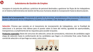 Incorpora el conjunto de políticas y prácticas de personal destinadas a gestionar los flujos de los trabajadores
en el Sistema Administrativo de Gestión de Recursos Humanos desde la incorporación hasta la desvinculación.
Subsistema de Gestión de Empleo
Gestión de la incorporación: Comprende la gestión de las normas, procedimientos y herramientas referentes al
acceso y adecuación de los trabajadores al puesto y a la entidad. Cabe distinguir cuatro procesos
Selección: Proceso que consiste en el mecanismo de incorporación de trabajadores, con la finalidad de
seleccionar a la persona más idónea para el puesto sobre la base del mérito, igualdad de oportunidades,
transparencia y cumplimiento de los requisitos para acceder al puesto.
Productos esperados: Bases de concursos de selección, avisos de convocatoria, relaciones de candidatos según
etapa de selección hasta la conformación de los candidatos que llegan a la entrevista final, actas finales de
comité de selección o el que haga sus veces, entre otros.
 