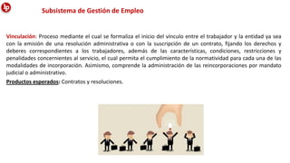 Subsistema de Gestión de Empleo
Vinculación: Proceso mediante el cual se formaliza el inicio del vínculo entre el trabajador y la entidad ya sea
con la emisión de una resolución administrativa o con la suscripción de un contrato, fijando los derechos y
deberes correspondientes a los trabajadores, además de las características, condiciones, restricciones y
penalidades concernientes al servicio, el cual permita el cumplimiento de la normatividad para cada una de las
modalidades de incorporación. Asimismo, comprende la administración de las reincorporaciones por mandato
judicial o administrativo.
Productos esperados: Contratos y resoluciones.
 