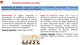 Administración de Personas: Comprende la gestión de la normatividad, procedimientos y herramientas
referentes a la administración y control de los trabajadores.
Administración de Legajos: Comprende la
administración y la custodia de la información y
documentación de cada trabajador. El proceso
incluye el registro, la actualización, la conservación
y el control de los documentos del trabajador. Así
como, la administración y actualización de las
declaraciones juradas de los trabajadores.
Productos esperados: Legajos (digital o físico).
Subsistema de Gestión de Empleo
Control de Asistencia: Proceso por el cual se
administra la asistencia y tiempo de permanencia de
los trabajadores en su centro de trabajo, de acuerdo
con la jornada y horarios de trabajo establecidos por
las normas, disposiciones internas u otros. Incluye la
administración de vacaciones, licencias, permisos,
refrigerio, trabajo en sobretiempo, compensación con
períodos equivalentes de descanso, tardanzas,
inasistencias injustificadas, entre otros.
Productos esperados: Reportes de asistencia, Rol de
vacaciones, registro de licencias y permisos, entre
otros.
 