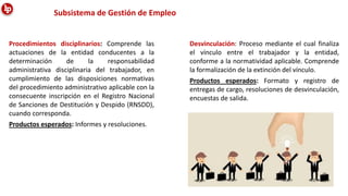 Procedimientos disciplinarios: Comprende las
actuaciones de la entidad conducentes a la
determinación de la responsabilidad
administrativa disciplinaria del trabajador, en
cumplimiento de las disposiciones normativas
del procedimiento administrativo aplicable con la
consecuente inscripción en el Registro Nacional
de Sanciones de Destitución y Despido (RNSDD),
cuando corresponda.
Productos esperados: Informes y resoluciones.
Desvinculación: Proceso mediante el cual finaliza
el vínculo entre el trabajador y la entidad,
conforme a la normatividad aplicable. Comprende
la formalización de la extinción del vínculo.
Productos esperados: Formato y registro de
entregas de cargo, resoluciones de desvinculación,
encuestas de salida.
Subsistema de Gestión de Empleo
 