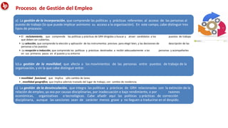Procesos de Gestión del Empleo
a) La gestión de la incorporación, que comprende las políticas y prácticas referentes al acceso de las personas al
puesto de trabajo (lo que puede implicar asimismo su acceso a la organización). En este campo, cabe distinguir tres
tipos de procesos:
• El reclutamiento, que comprende las políticas y prácticas de GRH dirigidas a buscar y atraer candidatos a los puestos de trabajo
que deben ser cubiertos.
• La selección, que comprende la elección y aplicación de los instrumentos precisos para elegir bien, y las decisiones de descripción de las
personas a los puestos
• La recepción o inducción, que comprende las políticas y prácticas destinadas a recibir adecuadamente a las personas y acompañarles
en sus primeros pasos en el puesto y su entorno
b)La gestión de la movilidad, que afecta a los movimientos de las personas entre puestos de trabajo de la
organización, y en la que cabe distinguir entre:
• movilidad funcional, que implica sólo cambio de tarea
• , movilidad geográfica, que implica además traslado del lugar de trabajo, con cambio de residencia.
c) La gestión de la desvinculación, que integra las políticas y prácticas de GRH relacionadas con la extinción de la
relación de empleo, ya sea por causas disciplinarias, por inadecuación o bajo rendimiento, o por razones
económicas, organizativas o tecnológicas. Cabe añadir aquí las políticas y prácticas de corrección
disciplinaria, aunque las sanciones sean de carácter menos grave y no lleguen a traducirse en el despido.
 