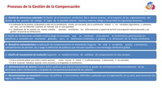 Procesos de la Gestión de la Compensación
a) Diseño de estructuras salariales: El diseño de la estructura retributiva fija o básica arranca, en la mayoría de las organizaciones, del
diseño de los puestos de trabajo. El logro de la equidad salarial , interna y externa, obliga a desarrollar los siguientes procesos:
• La valoración de los puestos, atribuyendo a cada uno un ponderación acorde, por una parte, con su contribución relativa a los resultados organizativos, y coherente,
por otra, con los referentes salariales de mercado que le sean aplicables.
• La clasificación de los puestos por niveles o bandas salariales, consistentes con dicha valoración y capaces de permitir una progresión salarial adecuada y una
gestión racional de las retribuciones.
El diseño de retribuciones variables implica elegir el concepto que se retribuye (vinculación al rendimiento, participación en
beneficios o conexión con resultados globales, etc.), el destinatario (individuo o grupo), y la dimensión de la franja retributiva.
b) Beneficios extrasalariales La aplicación de compensaciones no monetarias (seguros de vida o accidente, ayudas y préstamos,
complementos de pensión, etc.) exige la definición de políticas que vinculen aquéllas a una estrategia retributiva global.
c) Diseño de mecanismos de evolución Suponen el establecimiento de políticas de compensación en dos campos:
• El de la evolución global, que implica realizar opciones como vincular la misma a la inflaciónprevista o sobrevenida, a los resultados
• El de la evolución individual, optando entre vincularla a la antigüedad, al rendimiento…
d) Administración de salaries Implica definir políticas que afectan básicamente al grado de centralización/descentralización de las
decisiones sobre retribuciones, y al grado de transparencia/opacidad de los salarios.
e) Reconocimiento no monetario Incluye las políticas e instrumentos definidos y aplicados por la organización, en su caso, para reconocer los
logros, sin efectos salariales.
 