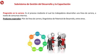 Subsistema de Gestión del Desarrollo y la Capacitación
Progresión en la carrera: Es el proceso mediante el cual los trabajadores desarrollan una línea de carrera, a
través de concursos internos.
Productos esperados: Plan de línea de carrera, Diagnóstico de Potencial de Desarrollo, entre otros.
 