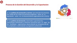 Proceso de la Gestión del Desarrollo y la Capacitacion
a) Las políticas de promoción y carrera, que articulan los procesos
por medio de los cuales las personas progresan tanto en su
aportación como en el reconocimiento organizativo de la misma.
b) Las políticas de formación, destinadas a garantizar los
aprendizajes individuales y colectivos necesarios para el logro de
las finalidades organizativas, desarrollando las competencias de
los empleados y estimulando su progresión profesional.
 