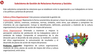 Este subsistema comprende las relaciones que se establecen entre la organización y sus trabajadores en torno
a las políticas y prácticas de personal.
Subsistema de Gestión de Relaciones Humanas y Sociales
Cultura y Clima Organizacional: Este proceso comprende la gestión de:
Cultura Organizacional: Representa la forma característica de pensar y hacer las cosas en una entidad, en base
a principios, valores, creencias, conductas, normas, símbolos, entre otros, que adoptan y comparten los
miembros de una organización. Incluye la identificación, definición, promoción y medición de la cultura
organizacional y los planes de acción de mejora del proceso.
Clima Organizacional: Orientado a mantener o mejorar la
percepción colectiva de satisfacción de los trabajadores sobre el
ambiente de trabajo. Comprende el compromiso de la alta
dirección para el desarrollo de este proceso, la medición y análisis
del clima organizacional, la comunicación de resultados y el
desarrollo de planes de acción de mejora del proceso.
Productos esperados: Diagnóstico de cultura organizacional,
medición de clima, planes de acción de mejora del clima y cultura
organizacional, entre otros.
 