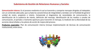 Subsistema de Gestión de Relaciones Humanas y Sociales
Comunicación Interna: Es el proceso mediante el cual se transmite y comparte mensajes dirigidos al trabajador,
con un contenido adecuado, que cumpla las características de integralidad y claridad; con la finalidad de generar
unidad de visión, propósito e interés. Comprende el diagnóstico de necesidades de comunicación, la
identificación de la audiencia de interés, definición del mensaje, identificación de los medios o canales de
comunicación, el período o momento oportuno para transmitir el mensaje, la medición de la efectividad de las
acciones desarrolladas y los planes de acción de mejora del proceso.
Productos esperados: Plan de comunicación interna (incluye implementación de técnicas de comunicación
institucional), entre otros.
 