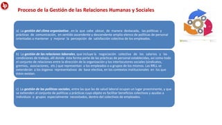 Proceso de la Gestión de las Relaciones Humanas y Sociales
a) La gestión del clima organizativo , en la que cabe ubicar, de manera destacada, las políticas y
prácticas de comunicación, en sentido ascendente y descendente amplio elenco de políticas de personal
orientadas a mantener y mejorar la percepción de satisfacción colectiva de los empleados.
b) La gestión de las relaciones laborales, que incluye la negociación colectiva de los salarios y las
condiciones de trabajo, allí donde ésta forma parte de las prácticas de personal establecidas, así como todo
el conjunto de relaciones entre la dirección de la organización y los interlocutores sociales (sindicatos,
gremios, asociaciones, etc.) que representan a los empleados o a grupos de los mismos. Las RRLL se
extenderán a los órganos representativos de base electiva, en los contextos institucionales en los que
éstos existan.
c) La gestión de las políticas sociales, entre las que las de salud laboral ocupan un lugar preeminente, y que
se extienden al conjunto de políticas y prácticas cuyo objeto es facilitar beneficios colectivos y ayudas a
individuos o grupos especialmente necesitados, dentro del colectivos de empleados.
 