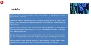 Ser Jefe en estos momentos no es tarea fácil, nunca lo es, pero sin lugar a dudas el desafío es
mayor en estos momentos.
Idealmente nuestros jefes han trabajado para tener un buen equipo de trabajo, saben
delegar y han entrenado a sus trabajadores directos para realizar sus tareas de manera
independiente.
Pero aunque ese sea el caso, habrá que recordarles que los trabajadores no se encuentran en
sus puestos de trabajo, sino que están en sus casas, probablemente con toda su familia y
otros adultos trabajando.
Esto quiere decir que no se les podrá exigir igual, ni esperar de ellos los mismos resultados
que cuando trabajan en el ámbito de la oﬁcina. Hay que aprender a manejar expectativas.
Aprovechar para trabajar temas de delegación y jefe entrenador para que cuando pueda
volver a reunirse con su equipo tenga mejores herramientas para conducirlos.
Los Jefes
 