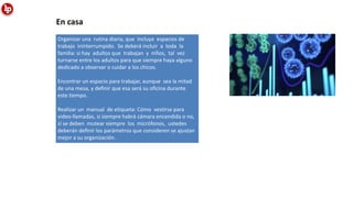 Organizar una rutina diaria, que incluya espacios de
trabajo ininterrumpido. Se deberá incluir a toda la
familia: si hay adultos que trabajan y niños, tal vez
turnarse entre los adultos para que siempre haya alguno
dedicado a observar o cuidar a los chicos.
Encontrar un espacio para trabajar, aunque sea la mitad
de una mesa, y deﬁnir que esa será su oﬁcina durante
este tiempo.
Realizar un manual de etiqueta: Cómo vestirse para
video-llamadas, si siempre habrá cámara encendida o no,
sí se deben mutear siempre los micrófonos, ustedes
deberán deﬁnir los parámetros que consideren se ajustan
mejor a su organización.
En casa
 