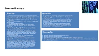 Selección:
• ¿Tenemos procesos abiertos? Es un buen momento
para hacer búsquedas. Es momento de leer todos los Cvs
que nos han enviado, o en el caso que tengamos
• Aprovechemos para revisar nuestras herramientas
de Selección:
• ¿ Te n e m o s t o d a s l a s h e r r a m i e n t a s qu e
necesitamos?
• ¿Las tenemos actualizadas?
• ¿Tenemos el perﬁl del puesto? En caso de no
tenerlo por falta de tiempo es una buena idea
levantarlo.
• Revisar los perﬁles deﬁnidos de las búsquedas que
estamos teniendo diﬁcultades.
• Si hacemos Assessments, aprovechemos para
redactar nuevos casos. Pensar si hay algún puesto
que podríamos seleccionar a través de ACM y aún no
lo estamos implementando por falta de tiempo de
confección de Casos.
• ¿Hay trabajadores que se han incorporado
recientemente a la organización?
• ¿Tuvimos el tiempo necesario para hacer su
inducción?
• Pensemos en trabajadores que están con pocas
tareas para realizar durante la cuarentena, pueden
tener alguna conversación con la persona recién
ingresada para explicarle cuál es su trabajo diario.
Pensar una persona por área, de esta manera
podemos aprovechar para que el nuevo trabajador
aprenda sobre la organización y también conozca a
algunas otras personas que la integran.
Desarrollo:
• Si tienen un modelo de competencias implantado:
• ¿T i e ne n g u í a s d e d e s a r r o l l o? ¿ E s t á n
actualizadas?
• ¿Pueden hacerlas o mejorarlas ustedes? ¿O es un
buen momento de buscar presupuestos con una
consultora para encarar este proyecto en un
futuro cercano?
• Asegurarse que todos los trabajadores tengan
un plan de desarrollo, realizar una encuesta para
consultarles si lo tienen hecho, si necesitan ayuda
para hacerlo o para implementarlo.
Recursos Humanos
Desempeño:
• Realizar reunión de retroalimentación anual
• Realizar reunión de seguimiento
• Detectar necesidades de formación (DNC)Registrar comportamientos
• Enseñar/prácticas a observar comportamientos a los trabajadores con personas a cargo o que
se dediquen a selección.
 
