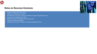 • Adaptar la organización del trabajo
• Metas como indicador de trabajo
• Enfrentarnos a los mitos y temores existentes respecto del trabajo remoto.
• Convertirnos en agentes de cambio
• Redefinir nuestras estrategias de bienestar social
• Gestionar desde la innovación
• Seguridad y Salud en el Trabajo como responsabilidad de todos
Retos en Recursos Humanos
 