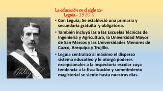 • Con Leguía; Se estableció una primaria y
secundaria gratuita y obligatoria.
• También incluyó las a las Escuelas Técnicas de
Ingeniería y Agricultura, la Universidad Mayor
de San Marcos y las Universidades Menores de
Cuzco, Arequipa y Trujillo.
• Leguía centralizó al máximo el disperso
sistema educativo y le otorgó poderes
excepcionales a la inspectoría escolar cuya
tendencia a la fiscalización y sometimiento
magisterial se siente hasta nuestros días.
La educación en el siglo xx-
Leguía - 1920´s
 