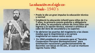 • Prado le dio un gran impulso la educación técnica
y normal
• Estableció la educación infantil para niños de 4 a
7 años, la primaria común gratuita y obligatoria
de 6 años, la secundaria común de cinco años con
ingreso a la opción técnica, normal o artística al
cabo del 3ero de secundaria y la superior.
• Se abrieron las puertas del magisterio a las clases
medias que le imprimieron a la carrera
magisterial un nuevo rostro social.
• En 1944 estableció el convenio para el “Servicio
Cooperativo Peruano Norteamericano” para
orientación vocacional y perfeccionamiento de
docentes con becas en EE.UU., el cual se mantuvo
vigente hasta 1962.
La educación en el siglo xx-
Prado - 1940´s
 