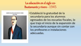 •Estableció la gratuidad de la
secundaria para los alumnos
egresados de los escuelas fiscales, lo
que trajo el inicio de la expansión de
la secundaria aunque sin contar con
los profesores e instalaciones
adecuadas.
La educación en el siglo xx-
Bustamante y rivero - 1945
 