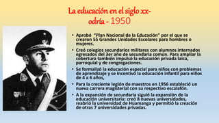 • Aprobó “Plan Nacional de la Educación” por el que se
crearon 55 Grandes Unidades Escolares para hombres o
mujeres.
• Creó colegios secundarios militares con alumnos internados
egresados del 3er año de secundaria común. Para ampliar la
cobertura también impulsó la educación privada laica,
parroquial y de congregaciones.
• Se formalizó la educación especial para niños con problemas
de aprendizaje y se incentivó la educación infantil para niños
de 4 a 6 años,
• Para la creciente legión de maestros en 1956 estableció un
nueva carrera magisterial con su respectivo escalafón.
• A la expansión de secundaria siguió la expansión de la
educación universitaria: creó 8 nuevas universidades,
reabrió la universidad de Huamanga y permitió la creación
de otras 7 universidades privadas.
La educación en el siglo xx-
odría - 1950
 