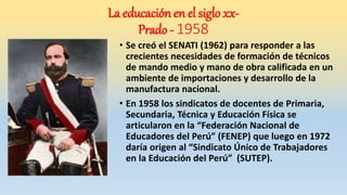 • Se creó el SENATI (1962) para responder a las
crecientes necesidades de formación de técnicos
de mando medio y mano de obra calificada en un
ambiente de importaciones y desarrollo de la
manufactura nacional.
• En 1958 los sindicatos de docentes de Primaria,
Secundaria, Técnica y Educación Física se
articularon en la “Federación Nacional de
Educadores del Perú” (FENEP) que luego en 1972
daría origen al “Sindicato Único de Trabajadores
en la Educación del Perú” (SUTEP).
La educación en el siglo xx-
Prado - 1958
 
