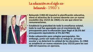 • Belaunde (1963-8) impulsó la planificación educativa,
elevó el atractivo de la carrera docente con un nuevo
escalafón (ley 15215 de 1964) a la vez que elevó las
remuneraciones.
• Estableció la gratuidad de toda la enseñanza estatal,
todo lo cual fue aparejado con el crecimiento del
presupuesto para la educación (que llegó al 26.5% del
presupuesto equivalente al 5% del PBI)
• Hubo subvención para colegios parroquiales. Sin
embargo, junto con todo esto se redujo la jornada
escolar y se deterioró la calidad de los docentes. En 1964
se estableció un nuevo estatuto (Ley 15215) para los casi
100 mil maestros en ejercicio.
La educación en el siglo xx-
belaunde - 1960´s
 