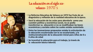 • La Reforma Educativa de Velasco en 1972 fue fruto de un
diagnóstico y reflexión de la realidad educativa de la época.
• Sacó la educación de las aulas para abordarla como una
cuestión política y económica-social, no se podía
transformar su educación si no se modificaban las bases
económicas y sociales sobre las cuales estaba sustentada.
• Entre las innovaciones propuestas estaba la articulación de
la educación escolarizada con la no escolarizada, y la
institucionalización de la educación inicial para niños de 0 a
6 años de edad
• Se incentivó la educación para el trabajo, (a través de
la educación básica laboral)
La educación en el siglo xx-
velasco- 1970´s
 