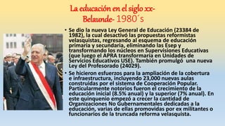 • Se dio la nueva Ley General de Educación (23384 de
1982), la cual desactivó las propuestas reformistas
velasquistas, regresando al esquema de educación
primaria y secundaria, eliminando las Esep y
transformando los núcleos en Supervisiones Educativas
(que luego el APRA transformaría en Unidades de
Servicios Educativos USE). También promulgó una nueva
Ley del Profesorado (24029).
• Se hicieron esfuerzos para la ampliación de la cobertura
e infraestructura, incluyendo 23,000 nuevas aulas
construidas por el sistema de Cooperación Popular.
Particularmente notorios fueron el crecimiento de la
educación inicial (8.5% anual) y la superior (7% anual). En
este quinquenio empezó a crecer la cantidad de
Organizaciones No Gubernamentales dedicadas a la
educación, varias de ellas promovidas por ex militantes o
funcionarios de la truncada reforma velasquista.
La educación en el siglo xx-
Belaunde- 1980´s
 