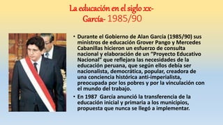 • Durante el Gobierno de Alan García (1985/90) sus
ministros de educación Grover Pango y Mercedes
Cabanillas hicieron un esfuerzo de consulta
nacional y elaboración de un “Proyecto Educativo
Nacional” que reflejara las necesidades de la
educación peruana, que según ellos debía ser
nacionalista, democrática, popular, creadora de
una conciencia histórica anti-imperialista,
preocupada por los pobres y por la vinculación con
el mundo del trabajo.
• En 1987 García anunció la transferencia de la
educación inicial y primaria a los municipios,
propuesta que nunca se llegó a implementar.
La educación en el siglo xx-
García- 1985/90
 