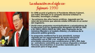 • En 1990 asumió el gobierno el Presidente Alberto Fujimori,
que había ofertado en la campaña electoral enfatizar la
honradez, tecnología y trabajo.
• Sus primeros dos años fueron erráticos. Jaqueado por los
retos del terrorismo que además estaba infiltrado en un sector
del magisterio.
• Osciló entre propuestas municipalizadoras y privatizadoras de
la educación (con los rápidamente derogados DS 699 de 1991
y DL 23011,23012,23013 de 1992, bajo inspiración de los
ministros liberales y el modelo chileno), y la defensa de la
educación pública gratuita.
• Su propuesta neoliberal fue la que prevaleció, aunque
regulada por los requerimientos de ajuste estructural
convenidos con el FMI y los modelos de inversión y
prioridades educativas que condicionaron el BM y BID, bajo
un centralismo controlista que no estuvo dispuesto a ensayar
fórmulas descentralistas ni acuerdos nacionales por la
educación para el largo plazo.
La educación en el siglo xx-
fujimori- 1990
 