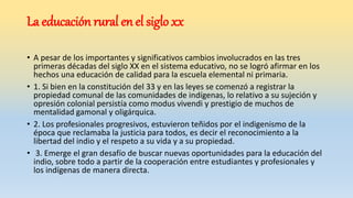 La educación rural en el siglo xx
• A pesar de los importantes y significativos cambios involucrados en las tres
primeras décadas del siglo XX en el sistema educativo, no se logró afirmar en los
hechos una educación de calidad para la escuela elemental ni primaria.
• 1. Si bien en la constitución del 33 y en las leyes se comenzó a registrar la
propiedad comunal de las comunidades de indígenas, lo relativo a su sujeción y
opresión colonial persistía como modus vivendi y prestigio de muchos de
mentalidad gamonal y oligárquica.
• 2. Los profesionales progresivos, estuvieron teñidos por el indigenismo de la
época que reclamaba la justicia para todos, es decir el reconocimiento a la
libertad del indio y el respeto a su vida y a su propiedad.
• 3. Emerge el gran desafío de buscar nuevas oportunidades para la educación del
indio, sobre todo a partir de la cooperación entre estudiantes y profesionales y
los indígenas de manera directa.
 