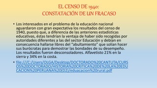 EL CENSO DE 1940:
CONSTATACIÓN DE UN FRACASO
• Los interesados en el problema de la educación nacional
aguardaron con gran expectativa los resultados del censo de
1940, puesto que, a diferencia de las anteriores estadísticas
educativas, éstas tendrían la ventaja de haber sido recogidas por
autoridades diferentes a las del sector Educación y debían en
consecuencia hallarse libres del “abultamiento” que solían hacer
sus burócratas para demostrar las bondades de su desempeño.
Los resultados fueron desconsoladores. Alfavetisto 21% en la
sierra y 34% en la costa.
• file:///C:/Users/OLGA/Desktop/DOCTORADO%20CANTUTA/CURS
OS%20DOCTORADO/HISTORIA%20CRITICA%20DE%20LA%20EDU
CACION%20PERUANA%20(D2)/eduacacion%20rural.pdf
 