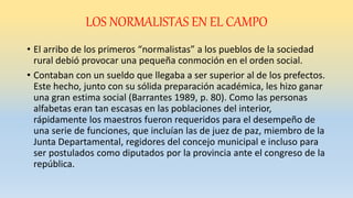 LOS NORMALISTAS EN EL CAMPO
• El arribo de los primeros “normalistas” a los pueblos de la sociedad
rural debió provocar una pequeña conmoción en el orden social.
• Contaban con un sueldo que llegaba a ser superior al de los prefectos.
Este hecho, junto con su sólida preparación académica, les hizo ganar
una gran estima social (Barrantes 1989, p. 80). Como las personas
alfabetas eran tan escasas en las poblaciones del interior,
rápidamente los maestros fueron requeridos para el desempeño de
una serie de funciones, que incluían las de juez de paz, miembro de la
Junta Departamental, regidores del concejo municipal e incluso para
ser postulados como diputados por la provincia ante el congreso de la
república.
 