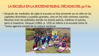 LA ESCUELA EN LA SOCIEDAD RURAL: DÉCADAS DEL 50 Y 60
• Después de mediados de siglo la escuela se hizo presente ya no sólo en las
capitales distritales y pueblos grandes, sino en los más remotos caseríos.
Muchos eran los poblados donde no existía policía, médicos ni jueces,
pero sí maestros. Vásquez (1965, p. 133) se refería a la escuela como la
“única agencia estatal de la cultura nacional.
 
