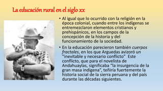 La educación rural en el siglo xx
• Al igual que lo ocurrido con la religión en la
época colonial, cuando entre los indígenas se
entremezclaron elementos cristianos y
prehispánicos, en los campos de la
concepción de la historia y del
funcionamiento de la sociedad.
• En la educación parecieron también cuerpos
fractales, en los que Arguedas avizoró un
“inevitable y necesario conflicto” Este
conflicto, que para el novelista de
Andahuaylas, significaba “la insurgencia de la
gran masa indígena”, teñiría fuertemente la
historia social de la sierra peruana y del país
durante las décadas siguientes.
 