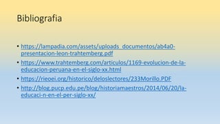Bibliografia
• https://lampadia.com/assets/uploads_documentos/ab4a0-
presentacion-leon-trahtemberg.pdf
• https://www.trahtemberg.com/articulos/1169-evolucion-de-la-
educacion-peruana-en-el-siglo-xx.html
• https://rieoei.org/historico/deloslectores/233Morillo.PDF
• http://blog.pucp.edu.pe/blog/historiamaestros/2014/06/20/la-
educaci-n-en-el-per-siglo-xx/
 