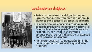 La educación en el siglo xx
• Se inicia con esfuerzos del gobierno por
incrementar sustantivamente el número de
alumnos con acceso a las escuelas primaria
• La educación era concebida como el medio
capaz de producir la integración nacional, el
“amor y lealtad a la patria” y el desarrollo
económico, con los que se lograría el
ascenso social de los indígenas y la igualdad
entre peruanos.(Villarán)
• Alejandro Deustua “La educación del indio
no es prioridad“ consideraba que el valor
“libertad”
 