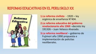 REFOMAS EDUCATIVAS EN EL PERU SIGLO XX
1.La reforma civilista - 1920 – ley
orgánica de enseñanza N°404.
2.La reforma educativa del gobierno
revolucionario año 1969 –decreto ley
191326 – Juan Velasco Alvarado.
3.La reforma neoliberal – gobierno de
Fujimori año 1990 propuesta e
implementación de policitas
neoliberales.
 