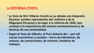 LA REFORMA CIVISTA
• La Tesis de M.V Villarán triunfa en su debate con Alejandro
Deustua (ambos reprentantes del civilismo y de la
Oligarquía Peruana) y da lugar a la reforma de 1920, que
condujo a la importancia del sistema norteamericano y de
técnicos de esa nacionalidad.
• Según la Tesis de Villarán, el Perú debería der – por mil
causas económicas y sociales – tierra de labradores, de
colonos, de comerciantes, de mineros, hombres de
trabajos.
 